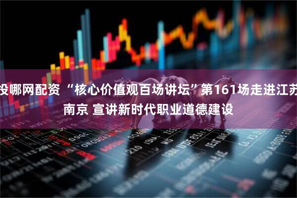 投哪网配资 “核心价值观百场讲坛”第161场走进江苏南京 宣讲新时代职业道德建设