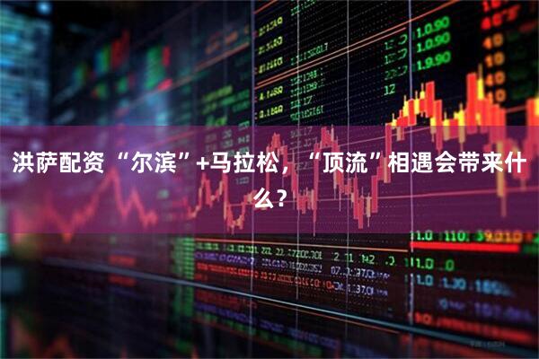 洪萨配资 “尔滨”+马拉松，“顶流”相遇会带来什么？