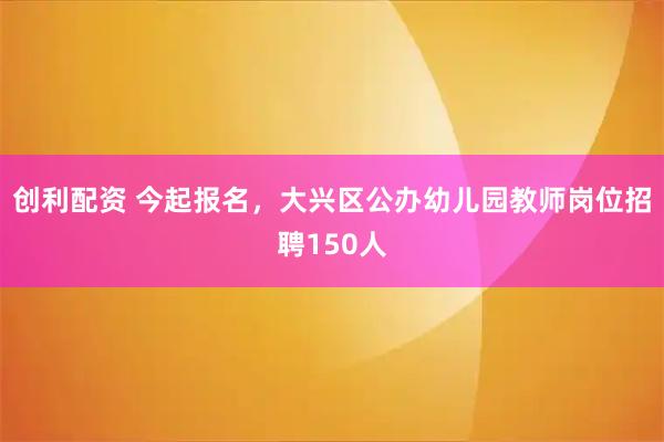 创利配资 今起报名，大兴区公办幼儿园教师岗位招聘150人