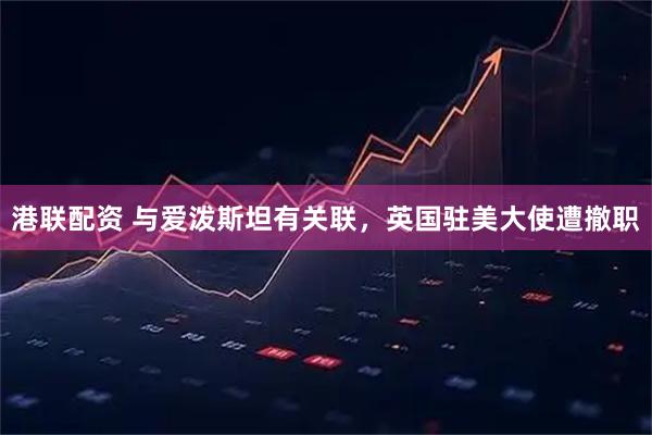 港联配资 与爱泼斯坦有关联，英国驻美大使遭撤职