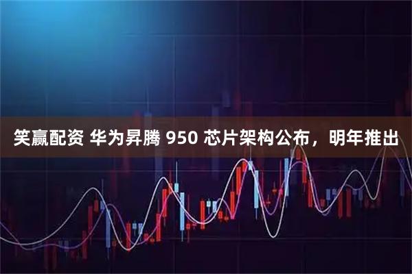 笑赢配资 华为昇腾 950 芯片架构公布,明年推出