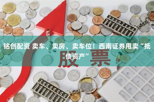 铭创配资 卖车、卖房、卖车位！西南证券甩卖“抵债资产”