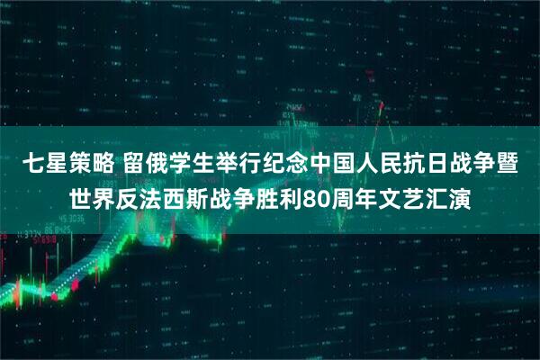 七星策略 留俄学生举行纪念中国人民抗日战争暨世界反法西斯战争胜利80周年文艺汇演