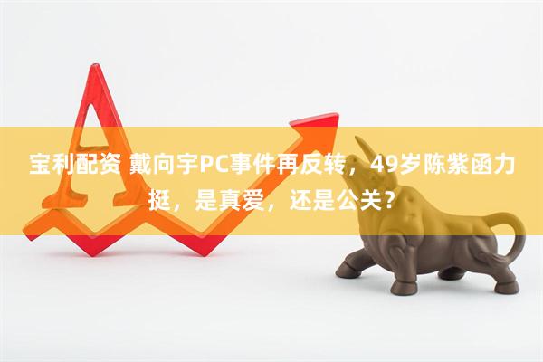 宝利配资 戴向宇PC事件再反转，49岁陈紫函力挺，是真爱，还是公关？