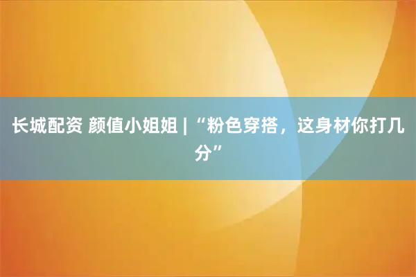 长城配资 颜值小姐姐 | “粉色穿搭，这身材你打几分”