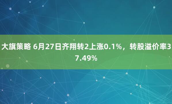 大旗策略 6月27日齐翔转2上涨0.1%，转股溢价率37.49%