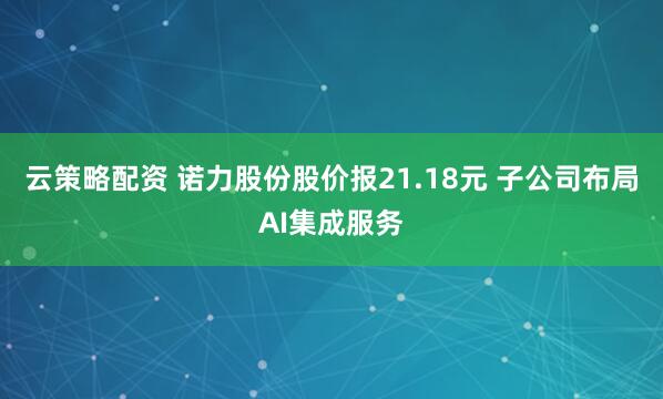 云策略配资 诺力股份股价报21.18元 子公司布局AI集成服务