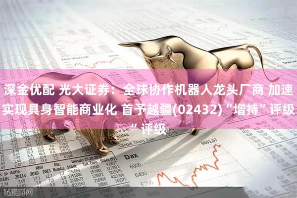 深金优配 光大证券：全球协作机器人龙头厂商 加速实现具身智能商业化 首予越疆(02432)“增持”评级