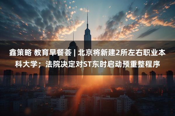鑫策略 教育早餐荟 | 北京将新建2所左右职业本科大学；法院决定对ST东时启动预重整程序