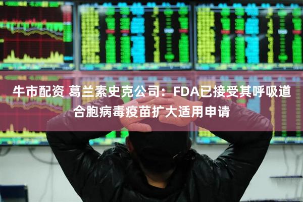 牛市配资 葛兰素史克公司：FDA已接受其呼吸道合胞病毒疫苗扩大适用申请