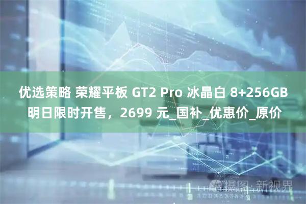优选策略 荣耀平板 GT2 Pro 冰晶白 8+256GB 明日限时开售,2699 元_国补_优惠价_原价