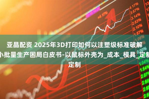 亚晶配资 2025年3D打印如何以注塑级标准破解小批量生产困局白皮书-以鼠标外壳为_成本_模具_定制