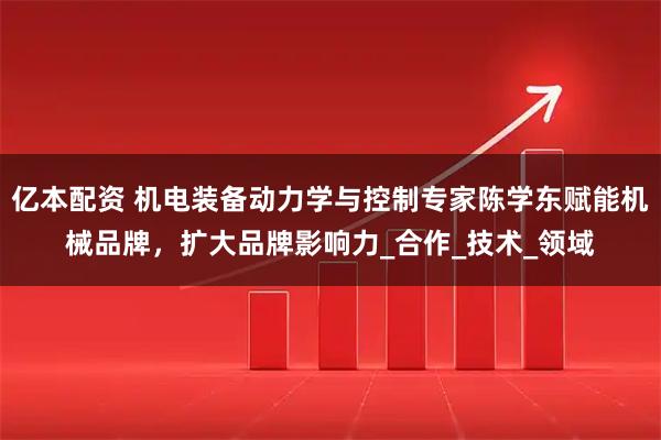 亿本配资 机电装备动力学与控制专家陈学东赋能机械品牌，扩大品牌影响力_合作_技术_领域