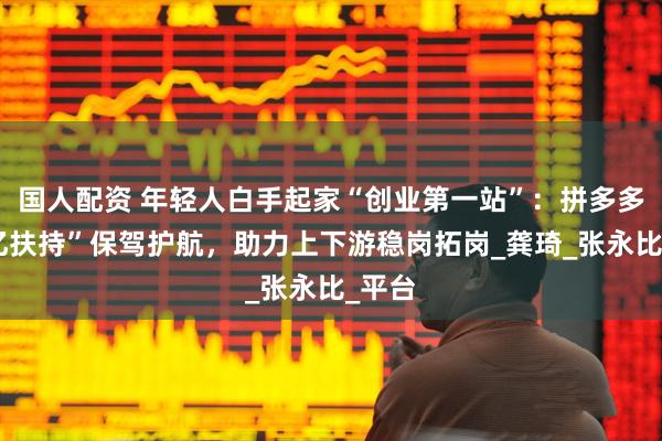 国人配资 年轻人白手起家“创业第一站”：拼多多“千亿扶持”保驾护航，助力上下游稳岗拓岗_龚琦_张永比_平台