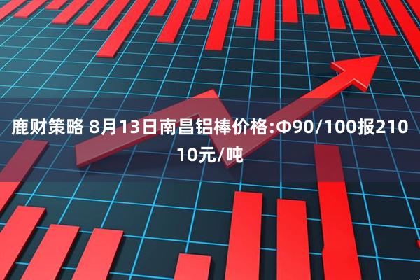 鹿财策略 8月13日南昌铝棒价格:Φ90/100报21010元/吨