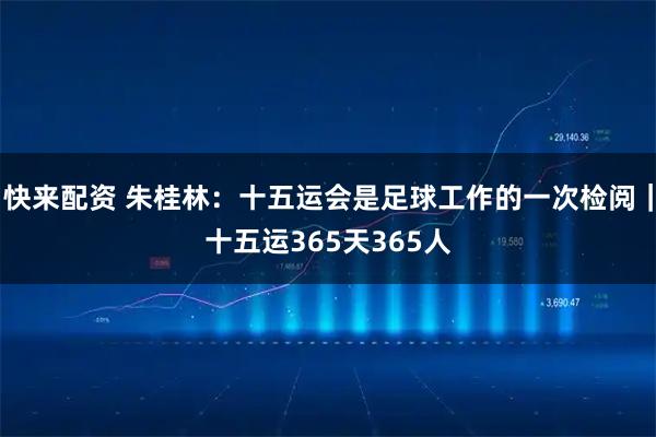 快来配资 朱桂林：十五运会是足球工作的一次检阅｜十五运365天365人