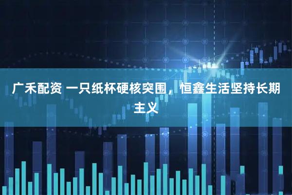 广禾配资 一只纸杯硬核突围，恒鑫生活坚持长期主义