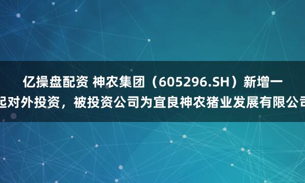 亿操盘配资 神农集团（605296.SH）新增一起对外投资，被投资公司为宜良神农猪业发展有限公司