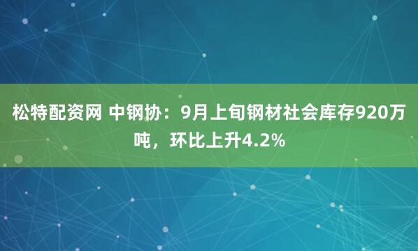 松特配资网 中钢协：9月上旬钢材社会库存920万吨，环比上升4.2%