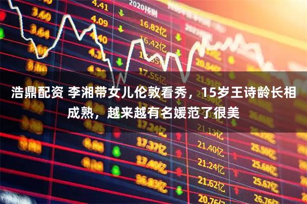 浩鼎配资 李湘带女儿伦敦看秀，15岁王诗龄长相成熟，越来越有名媛范了很美