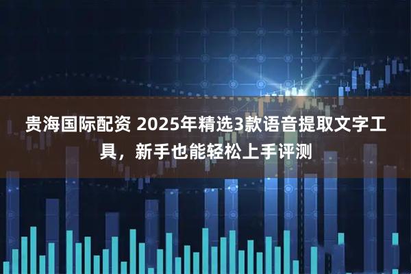 贵海国际配资 2025年精选3款语音提取文字工具，新手也能轻松上手评测