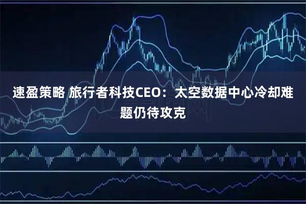 速盈策略 旅行者科技CEO：太空数据中心冷却难题仍待攻克