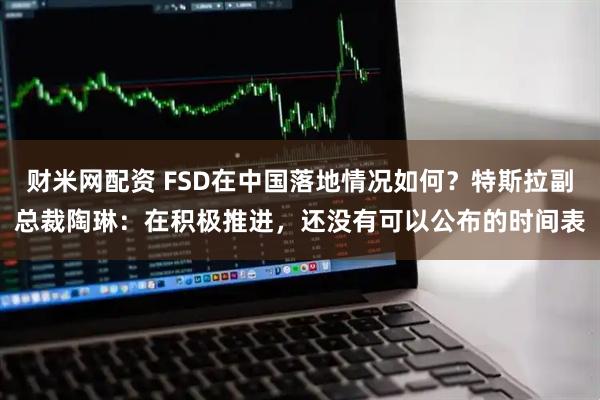 财米网配资 FSD在中国落地情况如何？特斯拉副总裁陶琳：在积极推进，还没有可以公布的时间表