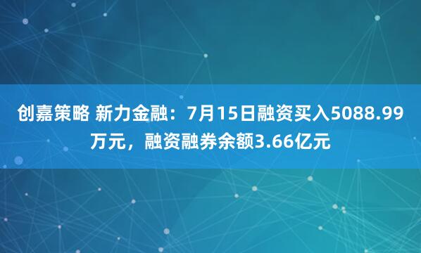 创嘉策略 新力金融：7月15日融资买入5088.99万元，融资融券余额3.66亿元