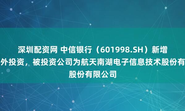 深圳配资网 中信银行（601998.SH）新增一起对外投资，被投资公司为航天南湖电子信息技术股份有限公司