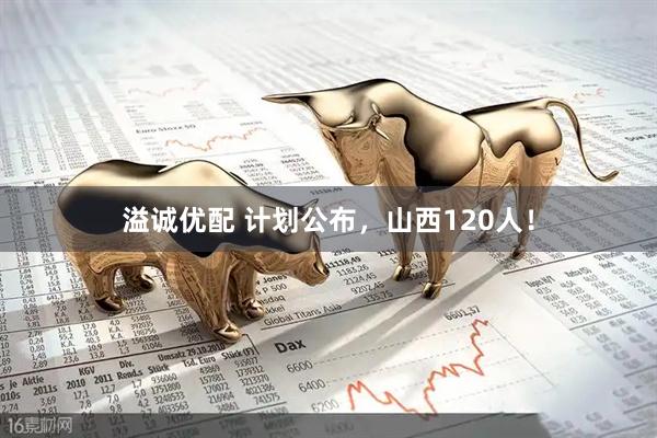溢诚优配 计划公布，山西120人！