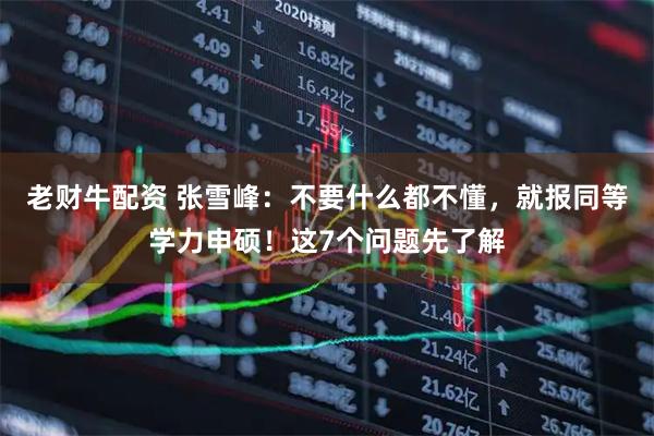 老财牛配资 张雪峰：不要什么都不懂，就报同等学力申硕！这7个问题先了解